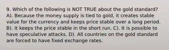 9. Which of the following is NOT TRUE about the gold standard? A). Because the money supply is tied to gold, it creates stable value for the currency and keeps price stable over a long period. B). It keeps the price stable in the short run. C). It is possible to have speculative attacks. D). All countries on the gold standard are forced to have fixed exchange rates.