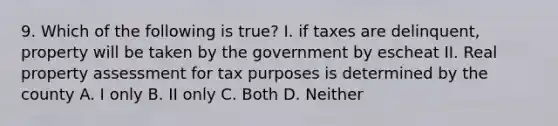 9. Which of the following is true? I. if taxes are delinquent, property will be taken by the government by escheat II. Real property assessment for tax purposes is determined by the county A. I only B. II only C. Both D. Neither