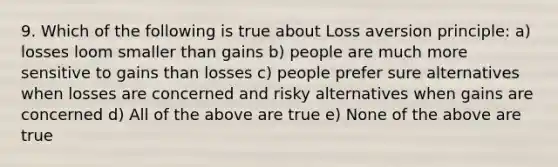 9. Which of the following is true about Loss aversion principle: a) losses loom smaller than gains b) people are much more sensitive to gains than losses c) people prefer sure alternatives when losses are concerned and risky alternatives when gains are concerned d) All of the above are true e) None of the above are true