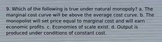 9. Which of the following is true under natural monopoly? a. The marginal cost curve will be above the average cost curve. b. The monopolist will set price equal to marginal cost and will earn economic profits. c. Economies of scale exist. d. Output is produced under conditions of constant cost.