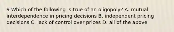 9 Which of the following is true of an oligopoly? A. mutual interdependence in pricing decisions B. independent pricing decisions C. lack of control over prices D. all of the above