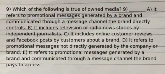 9) Which of the following is true of owned media? 9) _______ A) It refers to promotional messages generated by a brand and communicated through a message channel the brand directly controls. B) It includes television or radio news stories by independent journalists. C) It includes online customer reviews and Facebook posts by customers about a brand. D) It refers to promotional messages not directly generated by the company or brand. E) It refers to promotional messages generated by a brand and communicated through a message channel the brand pays to access.