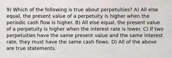 9) Which of the following is true about perpetuities? A) All else equal, the present value of a perpetuity is higher when the periodic cash flow is higher. B) All else equal, the present value of a perpetuity is higher when the interest rate is lower. C) If two perpetuities have the same present value and the same interest rate, they must have the same cash flows. D) All of the above are true statements.