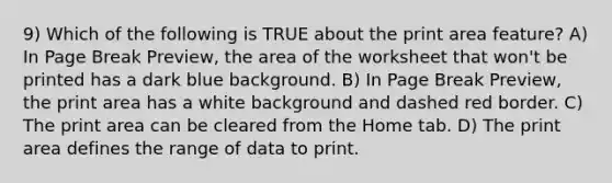 9) Which of the following is TRUE about the print area feature? A) In Page Break Preview, the area of the worksheet that won't be printed has a dark blue background. B) In Page Break Preview, the print area has a white background and dashed red border. C) The print area can be cleared from the Home tab. D) The print area defines the range of data to print.