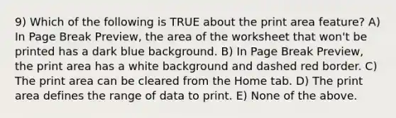 9) Which of the following is TRUE about the print area feature? A) In Page Break Preview, the area of the worksheet that won't be printed has a dark blue background. B) In Page Break Preview, the print area has a white background and dashed red border. C) The print area can be cleared from the Home tab. D) The print area defines the range of data to print. E) None of the above.