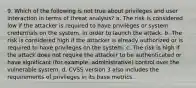 9. Which of the following is not true about privileges and user interaction in terms of threat analysis? a. The risk is considered low if the attacker is required to have privileges or system credentials on the system, in order to launch the attack. b. The risk is considered high if the attacker is already authorized or is required to have privileges on the system. c. The risk is high if the attack does not require the attacker to be authenticated or have significant (for example, administrative) control over the vulnerable system. d. CVSS version 3 also includes the requirements of privileges in its base metrics.