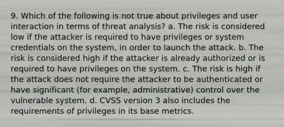 9. Which of the following is not true about privileges and user interaction in terms of threat analysis? a. The risk is considered low if the attacker is required to have privileges or system credentials on the system, in order to launch the attack. b. The risk is considered high if the attacker is already authorized or is required to have privileges on the system. c. The risk is high if the attack does not require the attacker to be authenticated or have significant (for example, administrative) control over the vulnerable system. d. CVSS version 3 also includes the requirements of privileges in its base metrics.