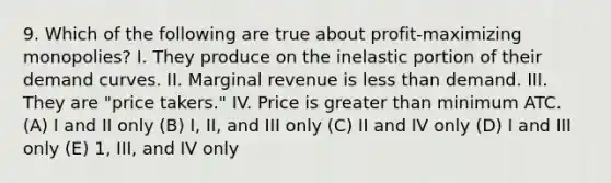 9. Which of the following are true about profit-maximizing monopolies? I. They produce on the inelastic portion of their demand curves. II. Marginal revenue is <a href='https://www.questionai.com/knowledge/k7BtlYpAMX-less-than' class='anchor-knowledge'>less than</a> demand. III. They are "price takers." IV. Price is greater than minimum ATC. (A) I and II only (B) I, II, and III only (C) II and IV only (D) I and III only (E) 1, III, and IV only