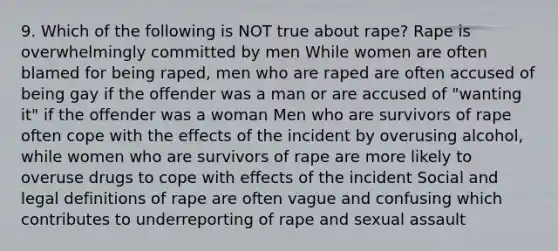 9. Which of the following is NOT true about rape? Rape is overwhelmingly committed by men While women are often blamed for being raped, men who are raped are often accused of being gay if the offender was a man or are accused of "wanting it" if the offender was a woman Men who are survivors of rape often cope with the effects of the incident by overusing alcohol, while women who are survivors of rape are more likely to overuse drugs to cope with effects of the incident Social and legal definitions of rape are often vague and confusing which contributes to underreporting of rape and sexual assault