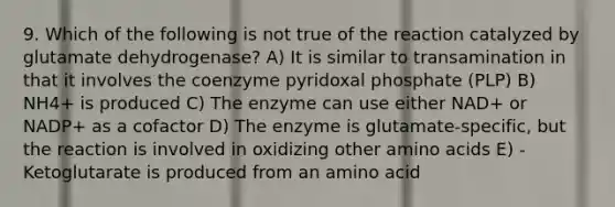 9. Which of the following is not true of the reaction catalyzed by glutamate dehydrogenase? A) It is similar to transamination in that it involves the coenzyme pyridoxal phosphate (PLP) B) NH4+ is produced C) The enzyme can use either NAD+ or NADP+ as a cofactor D) The enzyme is glutamate-specific, but the reaction is involved in oxidizing other amino acids E) -Ketoglutarate is produced from an amino acid