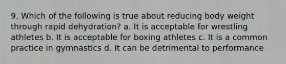 9. Which of the following is true about reducing body weight through rapid dehydration? a. It is acceptable for wrestling athletes b. It is acceptable for boxing athletes c. It is a common practice in gymnastics d. It can be detrimental to performance