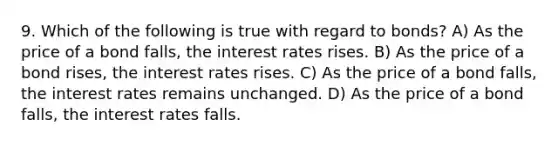 9. Which of the following is true with regard to bonds? A) As the price of a bond falls, the interest rates rises. B) As the price of a bond rises, the interest rates rises. C) As the price of a bond falls, the interest rates remains unchanged. D) As the price of a bond falls, the interest rates falls.