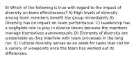 9) Which of the following is true with regard to the impact of diversity on team effectiveness? A) High levels of diversity among team members benefit the group immediately B) Diversity has no impact on team performance. C) Leadership has a negligible role to play in diverse teams because the members manage themselves autonomously. D) Elements of diversity are undesirable as they interfere with team processes in the long run. E) Cultural diversity serves as an asset for tasks that call for a variety of viewpoints once the team has worked out its differences.