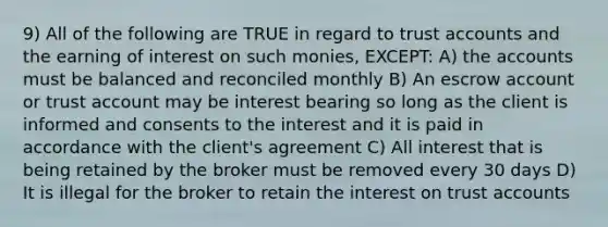 9) All of the following are TRUE in regard to trust accounts and the earning of interest on such monies, EXCEPT: A) the accounts must be balanced and reconciled monthly B) An escrow account or trust account may be interest bearing so long as the client is informed and consents to the interest and it is paid in accordance with the client's agreement C) All interest that is being retained by the broker must be removed every 30 days D) It is illegal for the broker to retain the interest on trust accounts