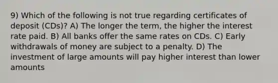 9) Which of the following is not true regarding certificates of deposit (CDs)? A) The longer the term, the higher the interest rate paid. B) All banks offer the same rates on CDs. C) Early withdrawals of money are subject to a penalty. D) The investment of large amounts will pay higher interest than lower amounts