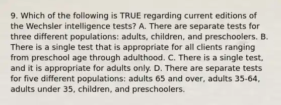 9. Which of the following is TRUE regarding current editions of the Wechsler intelligence tests? A. There are separate tests for three different populations: adults, children, and preschoolers. B. There is a single test that is appropriate for all clients ranging from preschool age through adulthood. C. There is a single test, and it is appropriate for adults only. D. There are separate tests for five different populations: adults 65 and over, adults 35-64, adults under 35, children, and preschoolers.