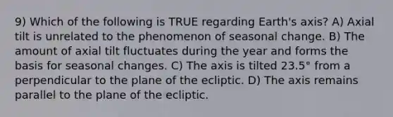 9) Which of the following is TRUE regarding Earth's axis? A) Axial tilt is unrelated to the phenomenon of seasonal change. B) The amount of axial tilt fluctuates during the year and forms the basis for seasonal changes. C) The axis is tilted 23.5° from a perpendicular to the plane of the ecliptic. D) The axis remains parallel to the plane of the ecliptic.