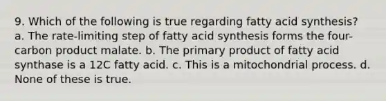 9. Which of the following is true regarding fatty acid synthesis? a. The rate-limiting step of fatty acid synthesis forms the four-carbon product malate. b. The primary product of fatty acid synthase is a 12C fatty acid. c. This is a mitochondrial process. d. None of these is true.