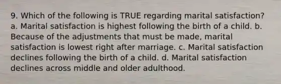 9. Which of the following is TRUE regarding marital satisfaction? a. Marital satisfaction is highest following the birth of a child. b. Because of the adjustments that must be made, marital satisfaction is lowest right after marriage. c. Marital satisfaction declines following the birth of a child. d. Marital satisfaction declines across middle and older adulthood.