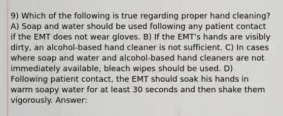 9) Which of the following is true regarding proper hand cleaning? A) Soap and water should be used following any patient contact if the EMT does not wear gloves. B) If the EMT's hands are visibly dirty, an alcohol-based hand cleaner is not sufficient. C) In cases where soap and water and alcohol-based hand cleaners are not immediately available, bleach wipes should be used. D) Following patient contact, the EMT should soak his hands in warm soapy water for at least 30 seconds and then shake them vigorously. Answer: