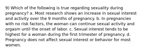 9) Which of the following is true regarding sexuality during pregnancy? a. Most research shows an increase in sexual interest and activity over the 9 months of pregnancy. b. In pregnancies with no risk factors, the woman can continue sexual activity and orgasm until the onset of labor. c. Sexual interest tends to be highest for a woman during the first trimester of pregnancy. d. Pregnancy does not affect sexual interest or behavior for most women.