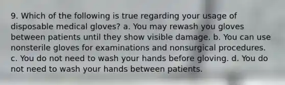 9. Which of the following is true regarding your usage of disposable medical gloves? a. You may rewash you gloves between patients until they show visible damage. b. You can use nonsterile gloves for examinations and nonsurgical procedures. с. You do not need to wash your hands before gloving. d. You do not need to wash your hands between patients.