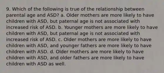 9. Which of the following is true of the relationship between parental age and ASD? a. Older mothers are more likely to have children with ASD, but paternal age is not associated with increased risk of ASD. b. Younger mothers are more likely to have children with ASD, but paternal age is not associated with increased risk of ASD. c. Older mothers are more likely to have children with ASD, and younger fathers are more likely to have children with ASD. d. Older mothers are more likely to have children with ASD, and older fathers are more likely to have children with ASD as well.