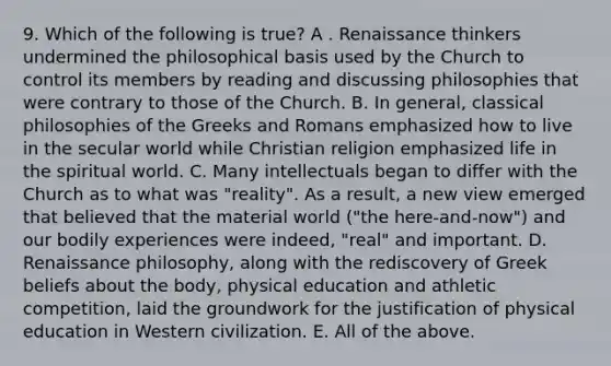 9. Which of the following is true? A . Renaissance thinkers undermined the philosophical basis used by the Church to control its members by reading and discussing philosophies that were contrary to those of the Church. B. In general, classical philosophies of the Greeks and Romans emphasized how to live in the secular world while Christian religion emphasized life in the spiritual world. C. Many intellectuals began to differ with the Church as to what was "reality". As a result, a new view emerged that believed that the material world ("the here-and-now") and our bodily experiences were indeed, "real" and important. D. Renaissance philosophy, along with the rediscovery of Greek beliefs about the body, physical education and athletic competition, laid the groundwork for the justification of physical education in Western civilization. E. All of the above.