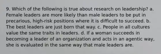 9. Which of the following is true about research on leadership? a. Female leaders are more likely than male leaders to be put in precarious, high-risk positions where it is difficult to succeed. b. The best leaders are just born that way. c. People in all cultures value the same traits in leaders. d. If a woman succeeds in becoming a leader of an organization and acts in an agentic way, she is evaluated in the same way that male leaders are.