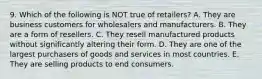 9. Which of the following is NOT true of retailers? A. They are business customers for wholesalers and manufacturers. B. They are a form of resellers. C. They resell manufactured products without significantly altering their form. D. They are one of the largest purchasers of goods and services in most countries. E. They are selling products to end consumers.