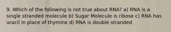 9. Which of the following is not true about RNA? a) RNA is a single stranded molecule b) Sugar Molecule is ribose c) RNA has uracil in place of thymine d) RNA is double stranded