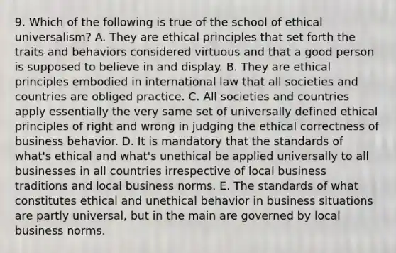 9. Which of the following is true of the school of ethical universalism? A. They are ethical principles that set forth the traits and behaviors considered virtuous and that a good person is supposed to believe in and display. B. They are ethical principles embodied in international law that all societies and countries are obliged practice. C. All societies and countries apply essentially the very same set of universally defined ethical principles of right and wrong in judging the ethical correctness of business behavior. D. It is mandatory that the standards of what's ethical and what's unethical be applied universally to all businesses in all countries irrespective of local business traditions and local business norms. E. The standards of what constitutes ethical and unethical behavior in business situations are partly universal, but in the main are governed by local business norms.