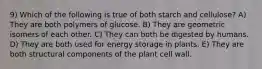 9) Which of the following is true of both starch and cellulose? A) They are both polymers of glucose. B) They are geometric isomers of each other. C) They can both be digested by humans. D) They are both used for energy storage in plants. E) They are both structural components of the plant cell wall.