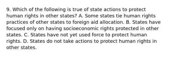 9. Which of the following is true of state actions to protect human rights in other states? A. Some states tie human rights practices of other states to foreign aid allocation. B. States have focused only on having socioeconomic rights protected in other states. C. States have not yet used force to protect human rights. D. States do not take actions to protect human rights in other states.