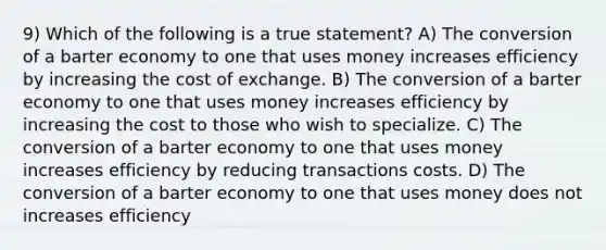 9) Which of the following is a true statement? A) The conversion of a barter economy to one that uses money increases efficiency by increasing the cost of exchange. B) The conversion of a barter economy to one that uses money increases efficiency by increasing the cost to those who wish to specialize. C) The conversion of a barter economy to one that uses money increases efficiency by reducing transactions costs. D) The conversion of a barter economy to one that uses money does not increases efficiency