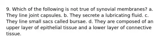 9. Which of the following is not true of synovial membranes? a. They line joint capsules. b. They secrete a lubricating fluid. c. They line small sacs called bursae. d. They are composed of an upper layer of epithelial tissue and a lower layer of connective tissue.