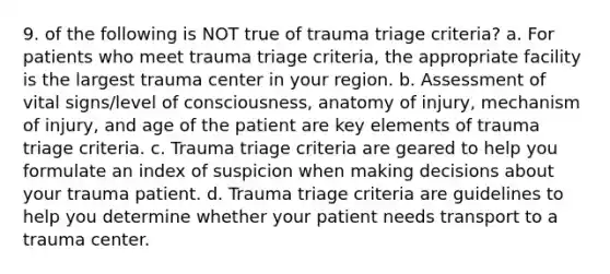 9. of the following is NOT true of trauma triage criteria? a. For patients who meet trauma triage criteria, the appropriate facility is the largest trauma center in your region. b. Assessment of vital signs/level of consciousness, anatomy of injury, mechanism of injury, and age of the patient are key elements of trauma triage criteria. c. Trauma triage criteria are geared to help you formulate an index of suspicion when making decisions about your trauma patient. d. Trauma triage criteria are guidelines to help you determine whether your patient needs transport to a trauma center.