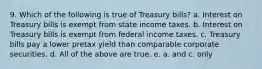 9. Which of the following is true of Treasury bills? a. Interest on Treasury bills is exempt from state income taxes. b. Interest on Treasury bills is exempt from federal income taxes. c. Treasury bills pay a lower pretax yield than comparable corporate securities. d. All of the above are true. e. a. and c. only