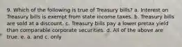 9. Which of the following is true of Treasury bills? a. Interest on Treasury bills is exempt from state income taxes. b. Treasury bills are sold at a discount. c. Treasury bills pay a lower pretax yield than comparable corporate securities. d. All of the above are true. e. a. and c. only