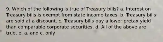 9. Which of the following is true of Treasury bills? a. Interest on Treasury bills is exempt from state income taxes. b. Treasury bills are sold at a discount. c. Treasury bills pay a lower pretax yield than comparable corporate securities. d. All of the above are true. e. a. and c. only