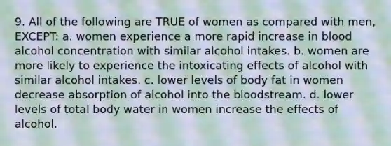 9. All of the following are TRUE of women as compared with men, EXCEPT: a. women experience a more rapid increase in blood alcohol concentration with similar alcohol intakes. b. women are more likely to experience the intoxicating effects of alcohol with similar alcohol intakes. c. lower levels of body fat in women decrease absorption of alcohol into <a href='https://www.questionai.com/knowledge/k7oXMfj7lk-the-blood' class='anchor-knowledge'>the blood</a>stream. d. lower levels of total body water in women increase the effects of alcohol.