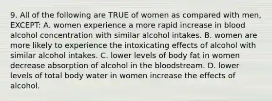 9. All of the following are TRUE of women as compared with men, EXCEPT: A. women experience a more rapid increase in blood alcohol concentration with similar alcohol intakes. B. women are more likely to experience the intoxicating effects of alcohol with similar alcohol intakes. C. lower levels of body fat in women decrease absorption of alcohol in the bloodstream. D. lower levels of total body water in women increase the effects of alcohol.