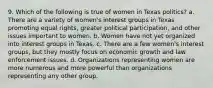 9. Which of the following is true of women in Texas politics? a. There are a variety of women's interest groups in Texas promoting equal rights, greater political participation, and other issues important to women. b. Women have not yet organized into interest groups in Texas. c. There are a few women's interest groups, but they mostly focus on economic growth and law enforcement issues. d. Organizations representing women are more numerous and more powerful than organizations representing any other group.