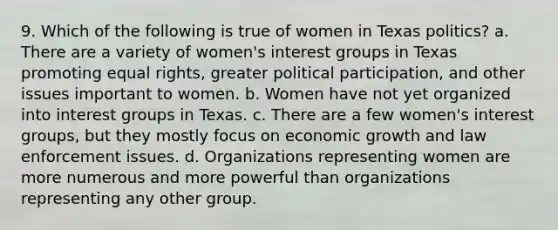 9. Which of the following is true of women in Texas politics? a. There are a variety of women's interest groups in Texas promoting equal rights, greater political participation, and other issues important to women. b. Women have not yet organized into interest groups in Texas. c. There are a few women's interest groups, but they mostly focus on economic growth and law enforcement issues. d. Organizations representing women are more numerous and more powerful than organizations representing any other group.