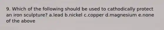 9. Which of the following should be used to cathodically protect an iron sculpture? a.lead b.nickel c.copper d.magnesium e.none of the above