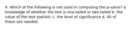 9. Which of the following is not used in computing the p-value? a. knowledge of whether the test is one-tailed or two-tailed b. the value of the test statistic c. the level of significance d. All of these are needed.