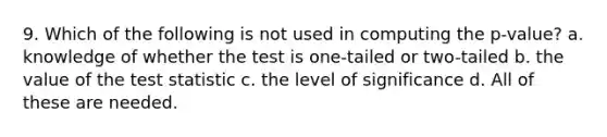 9. Which of the following is not used in computing the p-value? a. knowledge of whether the test is one-tailed or two-tailed b. the value of the test statistic c. the level of significance d. All of these are needed.