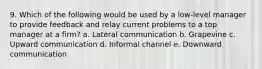 9. Which of the following would be used by a low-level manager to provide feedback and relay current problems to a top manager at a firm? a. Lateral communication b. Grapevine c. Upward communication d. Informal channel e. Downward communication