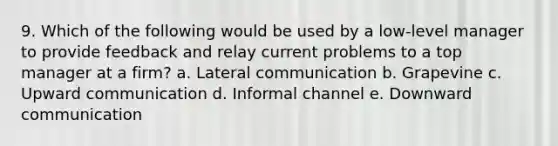 9. Which of the following would be used by a low-level manager to provide feedback and relay current problems to a top manager at a firm? a. Lateral communication b. Grapevine c. Upward communication d. Informal channel e. Downward communication