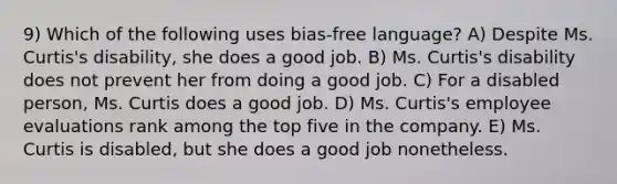 9) Which of the following uses bias-free language? A) Despite Ms. Curtis's disability, she does a good job. B) Ms. Curtis's disability does not prevent her from doing a good job. C) For a disabled person, Ms. Curtis does a good job. D) Ms. Curtis's employee evaluations rank among the top five in the company. E) Ms. Curtis is disabled, but she does a good job nonetheless.